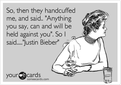 So, then they handcuffed
me, and said.. "Anything
you say, can and will be
held against you". So I
said....."Justin Bieber"
