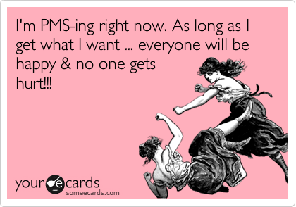 I'm PMS-ing right now. As long as I get what I want ... everyone will be happy & no one gets
hurt!!!