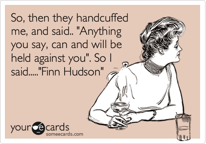 So, then they handcuffed
me, and said.. "Anything
you say, can and will be
held against you". So I
said....."Finn Hudson"