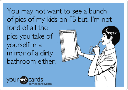 You may not want to see a bunch of pics of my kids on FB but, I'm not
fond of all the
pics you take of
yourself in a 
mirror of a dirty
bathroom either.