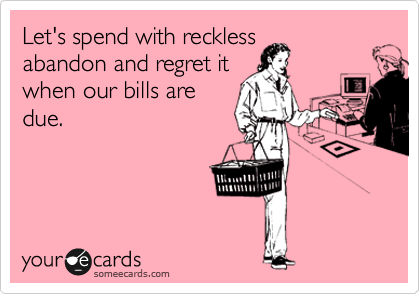 Let's spend with reckless
abandon and regret it
when our bills are
due.