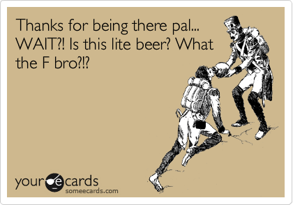 Thanks for being there pal...
WAIT?! Is this lite beer? What
the F bro?!?