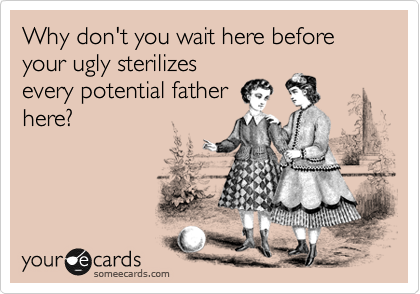 Why don't you wait here before your ugly sterilizes
every potential father
here?