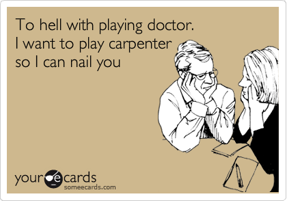 To hell with playing doctor.
I want to play carpenter
so I can nail you 