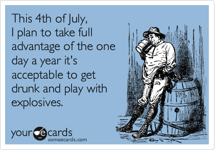 This 4th of July, 
I plan to take full
advantage of the one 
day a year it's 
acceptable to get
drunk and play with
explosives. 