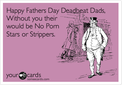 Happy Fathers Day Deadbeat Dads, Without you their
would be No Porn
Stars or Strippers.