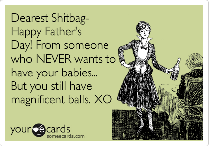 Dearest Shitbag-
Happy Father's
Day! From someone
who NEVER wants to
have your babies... 
But you still have
magnificent balls. XO 