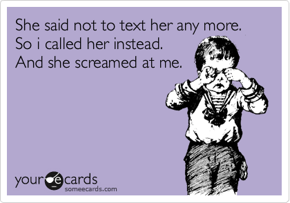 She said not to text her any more. So i called her instead.
And she screamed at me.