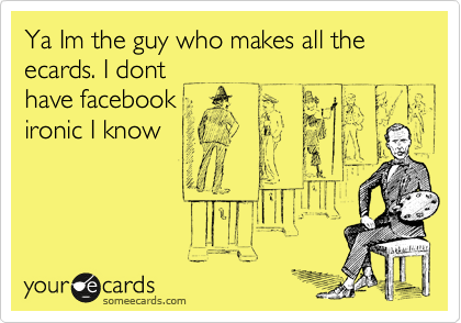Ya Im the guy who makes all the ecards. I dont
have facebook
ironic I know