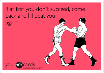 If at first you don't succeed, come back and I'll beat you
again.