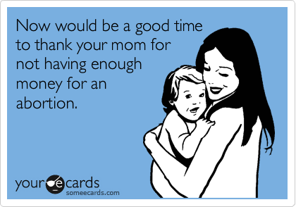 Now would be a good time
to thank your mom for
not having enough
money for an
abortion. 