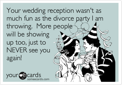 Your wedding reception wasn't as much fun as the divorce party I am
throwing.  More people
will be showing
up too, just to
NEVER see you 
again!