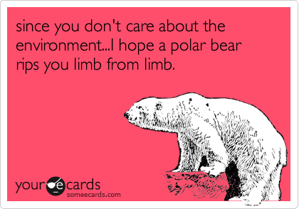 since you don't care about the environment...I hope a polar bear rips you limb from limb.
