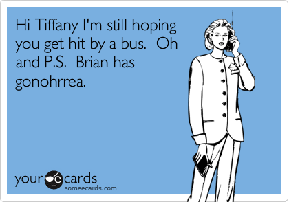 Hi Tiffany I'm still hoping
you get hit by a bus.  Oh
and P.S.  Brian has
gonohrrea.