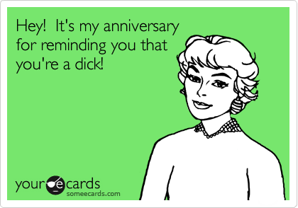 Hey!  It's my anniversary
for reminding you that
you're a dick!