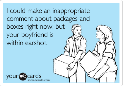 I could make an inappropriate comment about packages and boxes right now, but
your boyfriend is
within earshot.