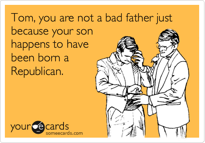 Tom, you are not a bad father just because your son
happens to have
been born a
Republican.