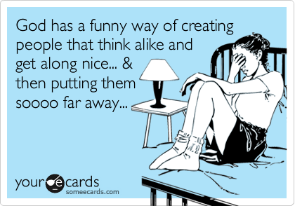 God has a funny way of creating
people that think alike and
get along nice... &
then putting them
soooo far away...