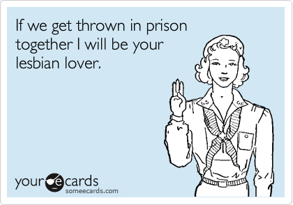 If we get thrown in prison
together I will be your
lesbian lover. 