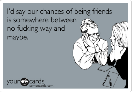 I'd say our chances of being friends is somewhere between
no fucking way and
maybe.