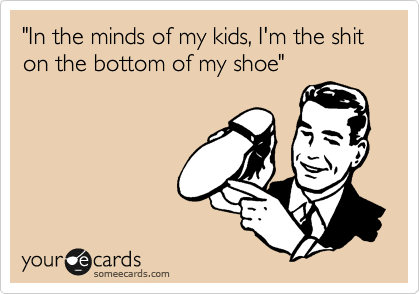 "In the minds of my kids, I'm the shit on the bottom of my shoe"