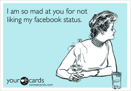 I am so mad at you for not
liking my facebook status.