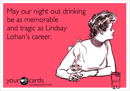 May our night out drinking 
be as memorable
and tragic as Lindsay
Lohan's career.