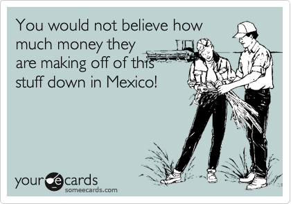 You would not believe how
much money they
are making off of this
stuff down in Mexico!