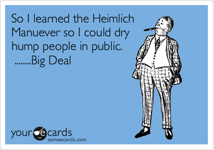 So I learned the Heimlich
Manuever so I could dry
hump people in public.   
 ........Big Deal