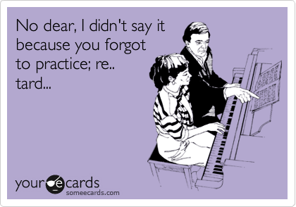No dear, I didn't say it
because you forgot
to practice; re..
tard...