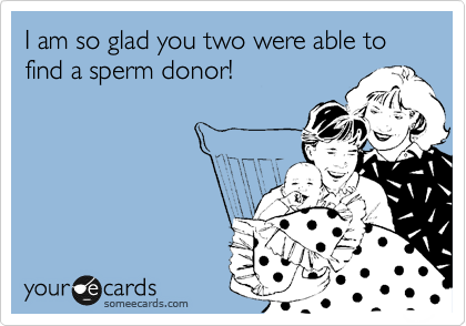 I am so glad you two were able to find a sperm donor!