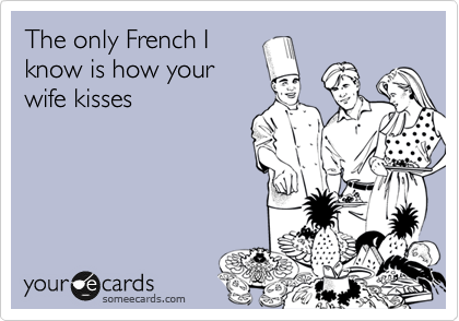 The only French I
know is how your
wife kisses
