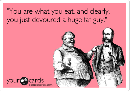 "You are what you eat, and clearly, you just devoured a huge fat guy."
