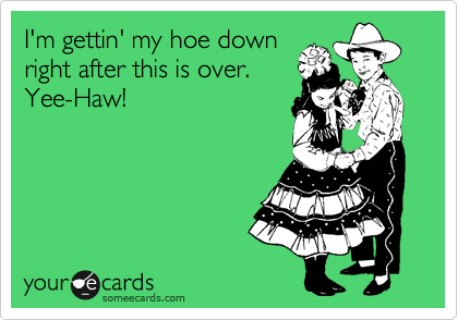 I'm gettin' my hoe down
right after this is over.
Yee-Haw!
