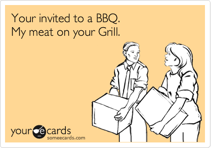 Your invited to a BBQ.
My meat on your Grill.
