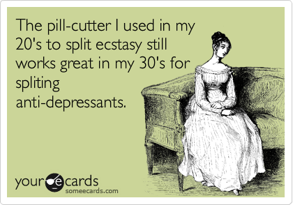 The pill-cutter I used in my
20's to split ecstasy still
works great in my 30's for
spliting
anti-depressants.