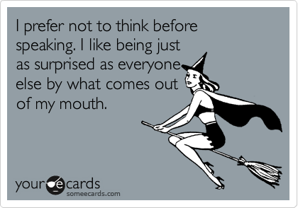 I prefer not to think before speaking. I like being just 
as surprised as everyone 
else by what comes out 
of my mouth.