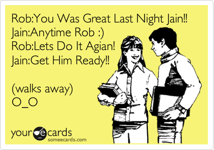 Rob:You Was Great Last Night Jain!!
Jain:Anytime Rob :%29
Rob:Lets Do It Agian!
Jain:Get Him Ready!!

%28walks away%29
O_O 
