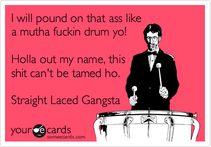 I will pound on that ass like
a mutha fuckin drum yo!

Holla out my name, this
shit can't be tamed ho.

Straight Laced Gangsta