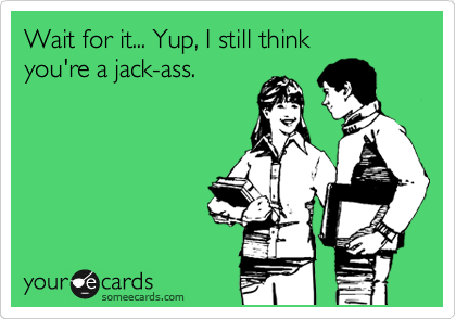 Wait for it... Yup, I still think 
you're a jack-ass.