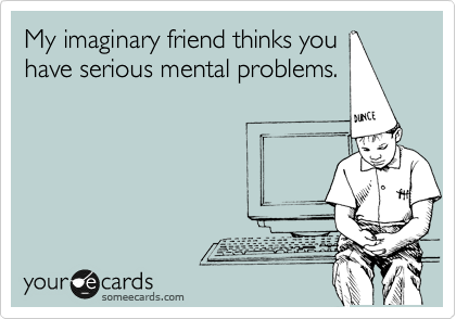 My imaginary friend thinks you
have serious mental problems.