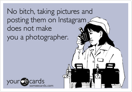 No bitch, taking pictures and posting them on Instagram 
does not make
you a photographer.