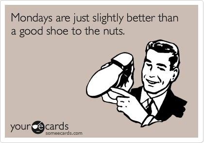 Mondays are just slightly better than a good shoe to the nuts.