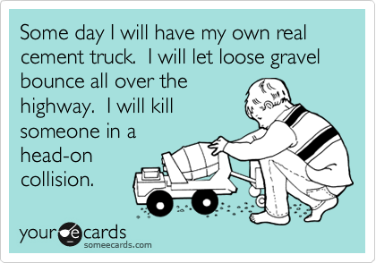 Some day I will have my own real cement truck.  I will let loose gravel bounce all over the
highway.  I will kill
someone in a 
head-on 
collision.  