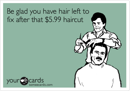 Be glad you have hair left to
fix after that %245.99 haircut