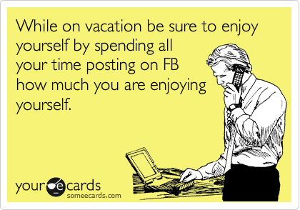 While on vacation be sure to enjoy yourself by spending all
your time posting on FB
how much you are enjoying
yourself.