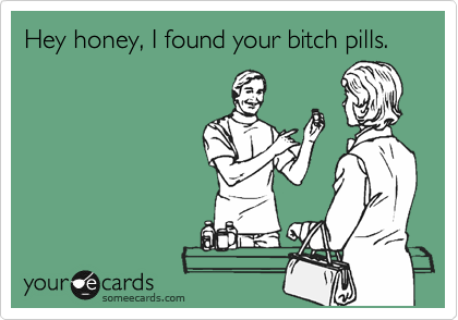 Hey honey, I found your bitch pills.