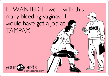If i WANTED to work with this
many bleeding vaginas... I
would have got a job at
TAMPAX
