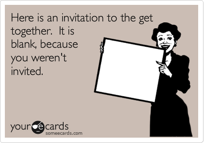 Here is an invitation to the get
together.  It is
blank, because
you weren't
invited.