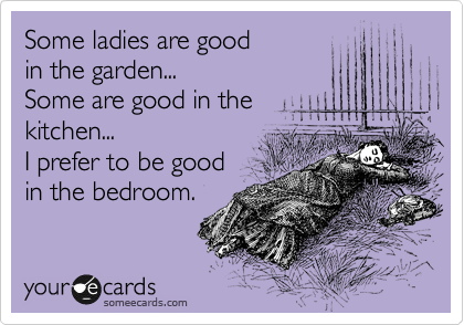 Some ladies are good
in the garden...
Some are good in the
kitchen...
I prefer to be good
in the bedroom.